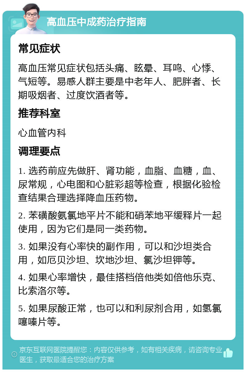 高血压中成药治疗指南 常见症状 高血压常见症状包括头痛、眩晕、耳鸣、心悸、气短等。易感人群主要是中老年人、肥胖者、长期吸烟者、过度饮酒者等。 推荐科室 心血管内科 调理要点 1. 选药前应先做肝、肾功能，血脂、血糖，血、尿常规，心电图和心脏彩超等检查，根据化验检查结果合理选择降血压药物。 2. 苯磺酸氨氯地平片不能和硝苯地平缓释片一起使用，因为它们是同一类药物。 3. 如果没有心率快的副作用，可以和沙坦类合用，如厄贝沙坦、坎地沙坦、氯沙坦钾等。 4. 如果心率增快，最佳搭档倍他类如倍他乐克、比索洛尔等。 5. 如果尿酸正常，也可以和利尿剂合用，如氢氯噻嗪片等。