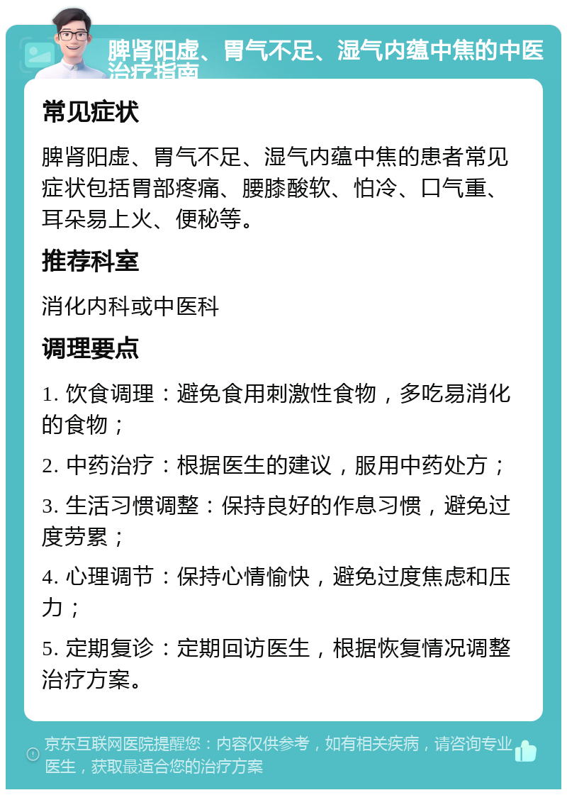 脾肾阳虚、胃气不足、湿气内蕴中焦的中医治疗指南 常见症状 脾肾阳虚、胃气不足、湿气内蕴中焦的患者常见症状包括胃部疼痛、腰膝酸软、怕冷、口气重、耳朵易上火、便秘等。 推荐科室 消化内科或中医科 调理要点 1. 饮食调理：避免食用刺激性食物，多吃易消化的食物； 2. 中药治疗：根据医生的建议，服用中药处方； 3. 生活习惯调整：保持良好的作息习惯，避免过度劳累； 4. 心理调节：保持心情愉快，避免过度焦虑和压力； 5. 定期复诊：定期回访医生，根据恢复情况调整治疗方案。