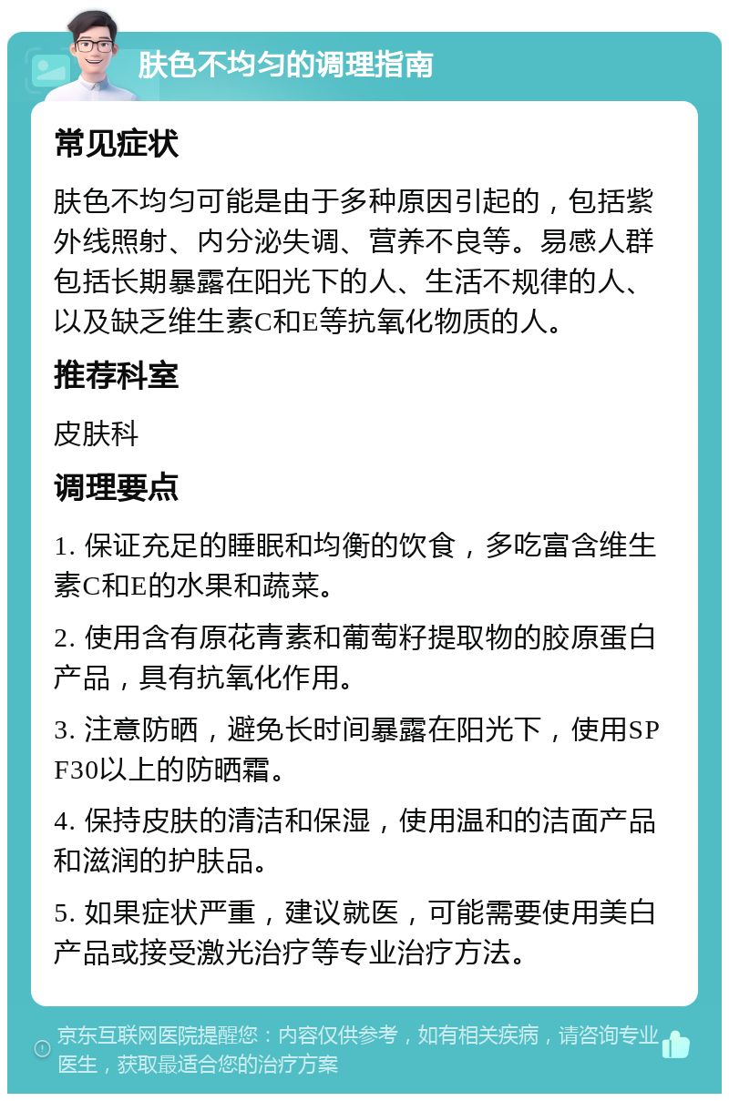 肤色不均匀的调理指南 常见症状 肤色不均匀可能是由于多种原因引起的，包括紫外线照射、内分泌失调、营养不良等。易感人群包括长期暴露在阳光下的人、生活不规律的人、以及缺乏维生素C和E等抗氧化物质的人。 推荐科室 皮肤科 调理要点 1. 保证充足的睡眠和均衡的饮食，多吃富含维生素C和E的水果和蔬菜。 2. 使用含有原花青素和葡萄籽提取物的胶原蛋白产品，具有抗氧化作用。 3. 注意防晒，避免长时间暴露在阳光下，使用SPF30以上的防晒霜。 4. 保持皮肤的清洁和保湿，使用温和的洁面产品和滋润的护肤品。 5. 如果症状严重，建议就医，可能需要使用美白产品或接受激光治疗等专业治疗方法。