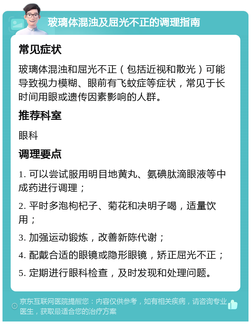 玻璃体混浊及屈光不正的调理指南 常见症状 玻璃体混浊和屈光不正（包括近视和散光）可能导致视力模糊、眼前有飞蚊症等症状，常见于长时间用眼或遗传因素影响的人群。 推荐科室 眼科 调理要点 1. 可以尝试服用明目地黄丸、氨碘肽滴眼液等中成药进行调理； 2. 平时多泡枸杞子、菊花和决明子喝，适量饮用； 3. 加强运动锻炼，改善新陈代谢； 4. 配戴合适的眼镜或隐形眼镜，矫正屈光不正； 5. 定期进行眼科检查，及时发现和处理问题。