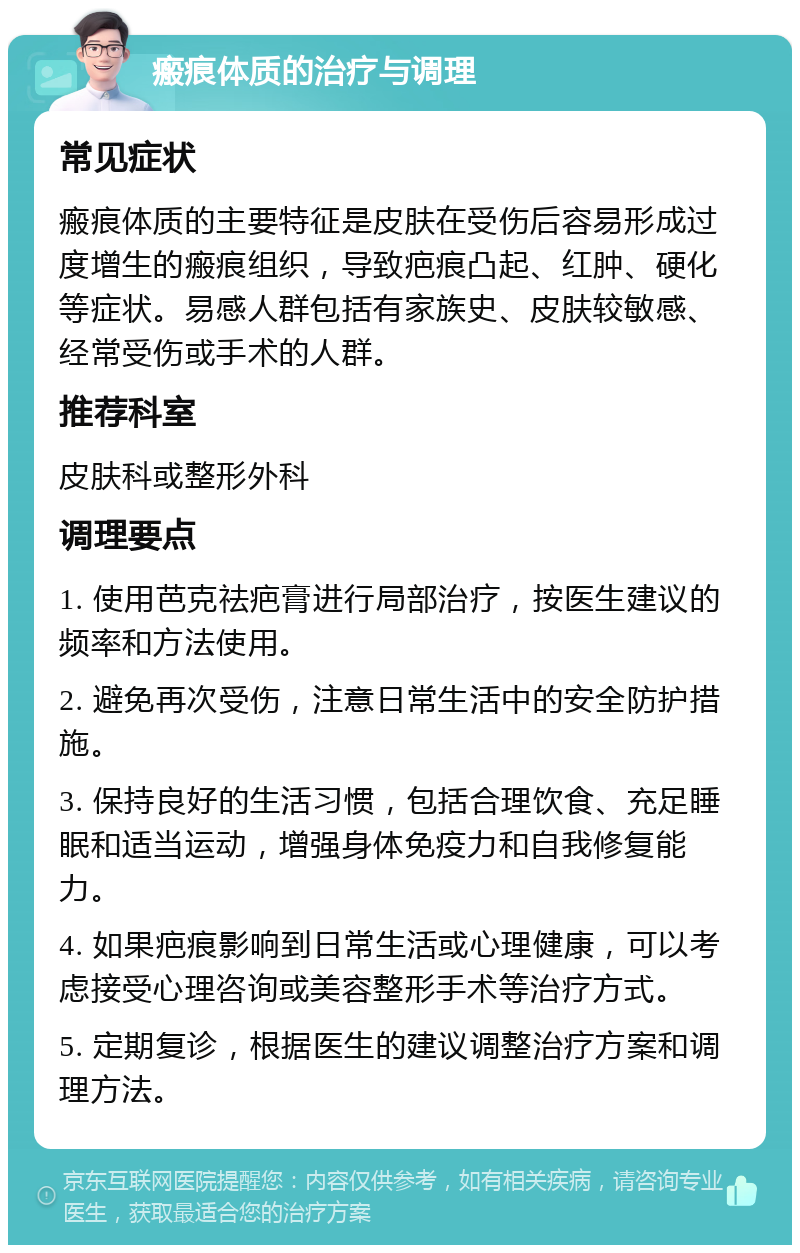 瘢痕体质的治疗与调理 常见症状 瘢痕体质的主要特征是皮肤在受伤后容易形成过度增生的瘢痕组织，导致疤痕凸起、红肿、硬化等症状。易感人群包括有家族史、皮肤较敏感、经常受伤或手术的人群。 推荐科室 皮肤科或整形外科 调理要点 1. 使用芭克祛疤膏进行局部治疗，按医生建议的频率和方法使用。 2. 避免再次受伤，注意日常生活中的安全防护措施。 3. 保持良好的生活习惯，包括合理饮食、充足睡眠和适当运动，增强身体免疫力和自我修复能力。 4. 如果疤痕影响到日常生活或心理健康，可以考虑接受心理咨询或美容整形手术等治疗方式。 5. 定期复诊，根据医生的建议调整治疗方案和调理方法。