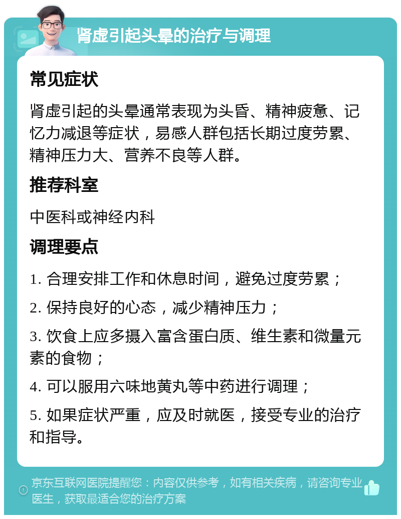 肾虚引起头晕的治疗与调理 常见症状 肾虚引起的头晕通常表现为头昏、精神疲惫、记忆力减退等症状，易感人群包括长期过度劳累、精神压力大、营养不良等人群。 推荐科室 中医科或神经内科 调理要点 1. 合理安排工作和休息时间，避免过度劳累； 2. 保持良好的心态，减少精神压力； 3. 饮食上应多摄入富含蛋白质、维生素和微量元素的食物； 4. 可以服用六味地黄丸等中药进行调理； 5. 如果症状严重，应及时就医，接受专业的治疗和指导。