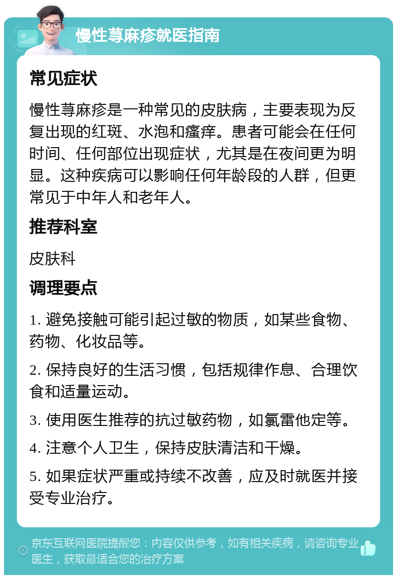 慢性荨麻疹就医指南 常见症状 慢性荨麻疹是一种常见的皮肤病，主要表现为反复出现的红斑、水泡和瘙痒。患者可能会在任何时间、任何部位出现症状，尤其是在夜间更为明显。这种疾病可以影响任何年龄段的人群，但更常见于中年人和老年人。 推荐科室 皮肤科 调理要点 1. 避免接触可能引起过敏的物质，如某些食物、药物、化妆品等。 2. 保持良好的生活习惯，包括规律作息、合理饮食和适量运动。 3. 使用医生推荐的抗过敏药物，如氯雷他定等。 4. 注意个人卫生，保持皮肤清洁和干燥。 5. 如果症状严重或持续不改善，应及时就医并接受专业治疗。