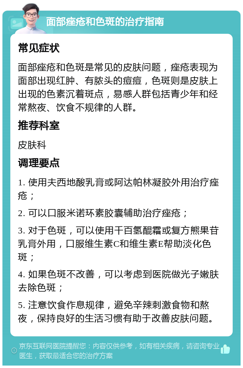 面部痤疮和色斑的治疗指南 常见症状 面部痤疮和色斑是常见的皮肤问题，痤疮表现为面部出现红肿、有脓头的痘痘，色斑则是皮肤上出现的色素沉着斑点，易感人群包括青少年和经常熬夜、饮食不规律的人群。 推荐科室 皮肤科 调理要点 1. 使用夫西地酸乳膏或阿达帕林凝胶外用治疗痤疮； 2. 可以口服米诺环素胶囊辅助治疗痤疮； 3. 对于色斑，可以使用千百氢醌霜或复方熊果苷乳膏外用，口服维生素C和维生素E帮助淡化色斑； 4. 如果色斑不改善，可以考虑到医院做光子嫩肤去除色斑； 5. 注意饮食作息规律，避免辛辣刺激食物和熬夜，保持良好的生活习惯有助于改善皮肤问题。