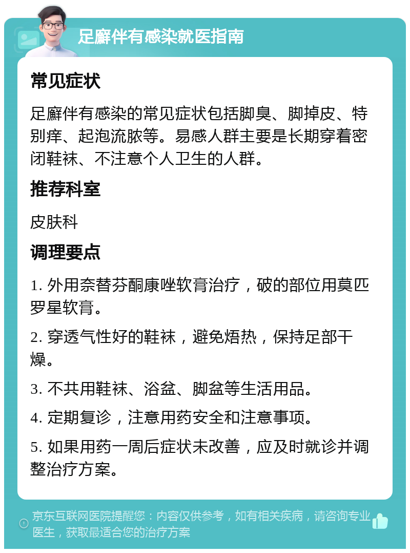 足廯伴有感染就医指南 常见症状 足廯伴有感染的常见症状包括脚臭、脚掉皮、特别痒、起泡流脓等。易感人群主要是长期穿着密闭鞋袜、不注意个人卫生的人群。 推荐科室 皮肤科 调理要点 1. 外用奈替芬酮康唑软膏治疗，破的部位用莫匹罗星软膏。 2. 穿透气性好的鞋袜，避免焐热，保持足部干燥。 3. 不共用鞋袜、浴盆、脚盆等生活用品。 4. 定期复诊，注意用药安全和注意事项。 5. 如果用药一周后症状未改善，应及时就诊并调整治疗方案。