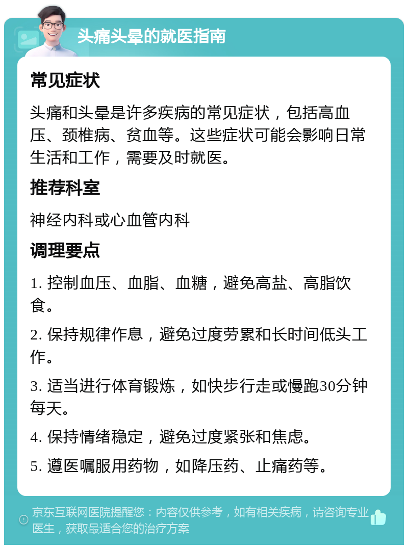 头痛头晕的就医指南 常见症状 头痛和头晕是许多疾病的常见症状，包括高血压、颈椎病、贫血等。这些症状可能会影响日常生活和工作，需要及时就医。 推荐科室 神经内科或心血管内科 调理要点 1. 控制血压、血脂、血糖，避免高盐、高脂饮食。 2. 保持规律作息，避免过度劳累和长时间低头工作。 3. 适当进行体育锻炼，如快步行走或慢跑30分钟每天。 4. 保持情绪稳定，避免过度紧张和焦虑。 5. 遵医嘱服用药物，如降压药、止痛药等。