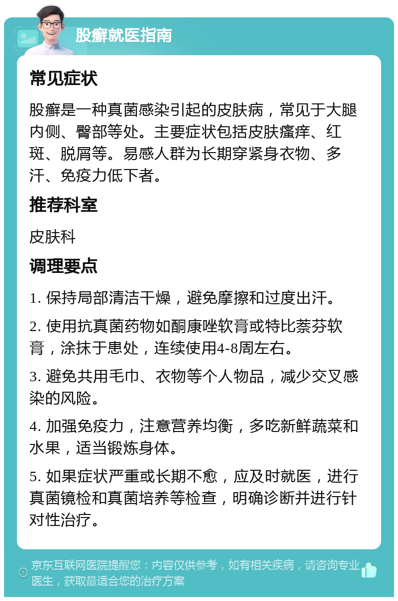 股癣就医指南 常见症状 股癣是一种真菌感染引起的皮肤病，常见于大腿内侧、臀部等处。主要症状包括皮肤瘙痒、红斑、脱屑等。易感人群为长期穿紧身衣物、多汗、免疫力低下者。 推荐科室 皮肤科 调理要点 1. 保持局部清洁干燥，避免摩擦和过度出汗。 2. 使用抗真菌药物如酮康唑软膏或特比萘芬软膏，涂抹于患处，连续使用4-8周左右。 3. 避免共用毛巾、衣物等个人物品，减少交叉感染的风险。 4. 加强免疫力，注意营养均衡，多吃新鲜蔬菜和水果，适当锻炼身体。 5. 如果症状严重或长期不愈，应及时就医，进行真菌镜检和真菌培养等检查，明确诊断并进行针对性治疗。