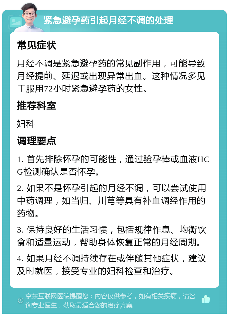 紧急避孕药引起月经不调的处理 常见症状 月经不调是紧急避孕药的常见副作用，可能导致月经提前、延迟或出现异常出血。这种情况多见于服用72小时紧急避孕药的女性。 推荐科室 妇科 调理要点 1. 首先排除怀孕的可能性，通过验孕棒或血液HCG检测确认是否怀孕。 2. 如果不是怀孕引起的月经不调，可以尝试使用中药调理，如当归、川芎等具有补血调经作用的药物。 3. 保持良好的生活习惯，包括规律作息、均衡饮食和适量运动，帮助身体恢复正常的月经周期。 4. 如果月经不调持续存在或伴随其他症状，建议及时就医，接受专业的妇科检查和治疗。