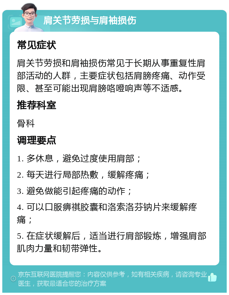 肩关节劳损与肩袖损伤 常见症状 肩关节劳损和肩袖损伤常见于长期从事重复性肩部活动的人群，主要症状包括肩膀疼痛、动作受限、甚至可能出现肩膀咯噔响声等不适感。 推荐科室 骨科 调理要点 1. 多休息，避免过度使用肩部； 2. 每天进行局部热敷，缓解疼痛； 3. 避免做能引起疼痛的动作； 4. 可以口服痹祺胶囊和洛索洛芬钠片来缓解疼痛； 5. 在症状缓解后，适当进行肩部锻炼，增强肩部肌肉力量和韧带弹性。