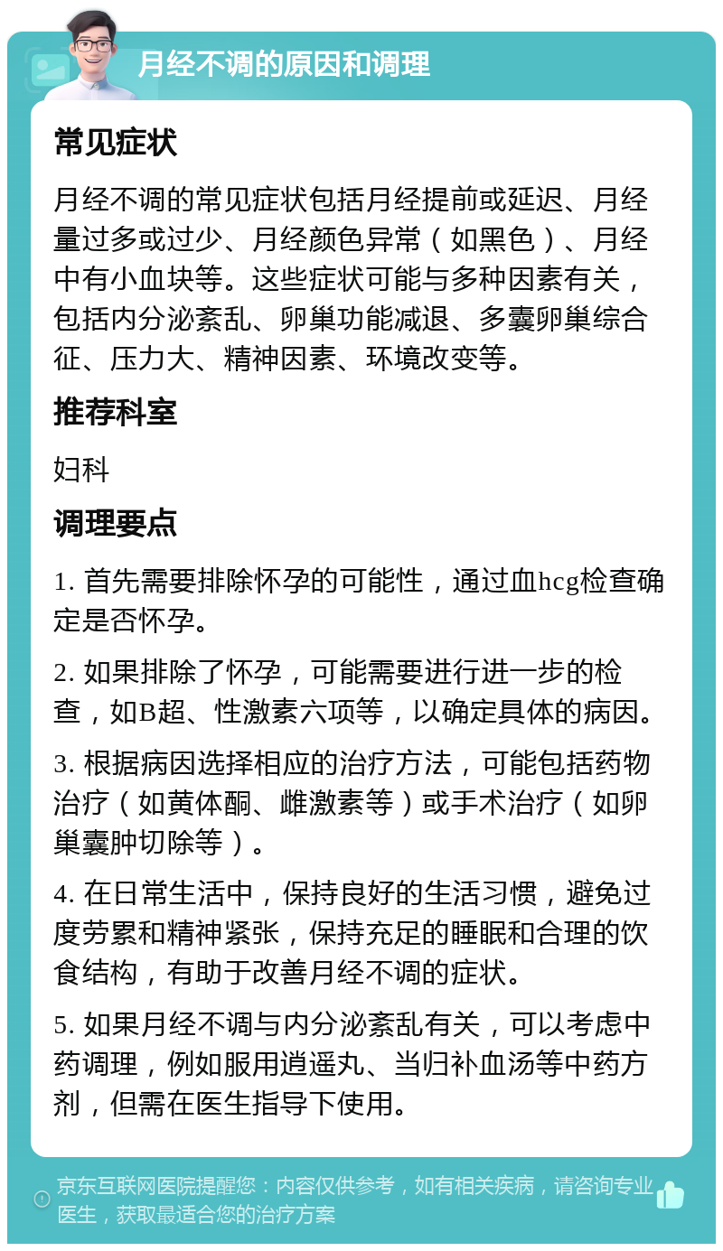 月经不调的原因和调理 常见症状 月经不调的常见症状包括月经提前或延迟、月经量过多或过少、月经颜色异常（如黑色）、月经中有小血块等。这些症状可能与多种因素有关，包括内分泌紊乱、卵巢功能减退、多囊卵巢综合征、压力大、精神因素、环境改变等。 推荐科室 妇科 调理要点 1. 首先需要排除怀孕的可能性，通过血hcg检查确定是否怀孕。 2. 如果排除了怀孕，可能需要进行进一步的检查，如B超、性激素六项等，以确定具体的病因。 3. 根据病因选择相应的治疗方法，可能包括药物治疗（如黄体酮、雌激素等）或手术治疗（如卵巢囊肿切除等）。 4. 在日常生活中，保持良好的生活习惯，避免过度劳累和精神紧张，保持充足的睡眠和合理的饮食结构，有助于改善月经不调的症状。 5. 如果月经不调与内分泌紊乱有关，可以考虑中药调理，例如服用逍遥丸、当归补血汤等中药方剂，但需在医生指导下使用。