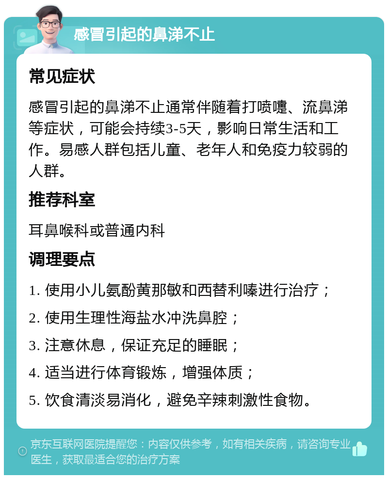 感冒引起的鼻涕不止 常见症状 感冒引起的鼻涕不止通常伴随着打喷嚏、流鼻涕等症状，可能会持续3-5天，影响日常生活和工作。易感人群包括儿童、老年人和免疫力较弱的人群。 推荐科室 耳鼻喉科或普通内科 调理要点 1. 使用小儿氨酚黄那敏和西替利嗪进行治疗； 2. 使用生理性海盐水冲洗鼻腔； 3. 注意休息，保证充足的睡眠； 4. 适当进行体育锻炼，增强体质； 5. 饮食清淡易消化，避免辛辣刺激性食物。