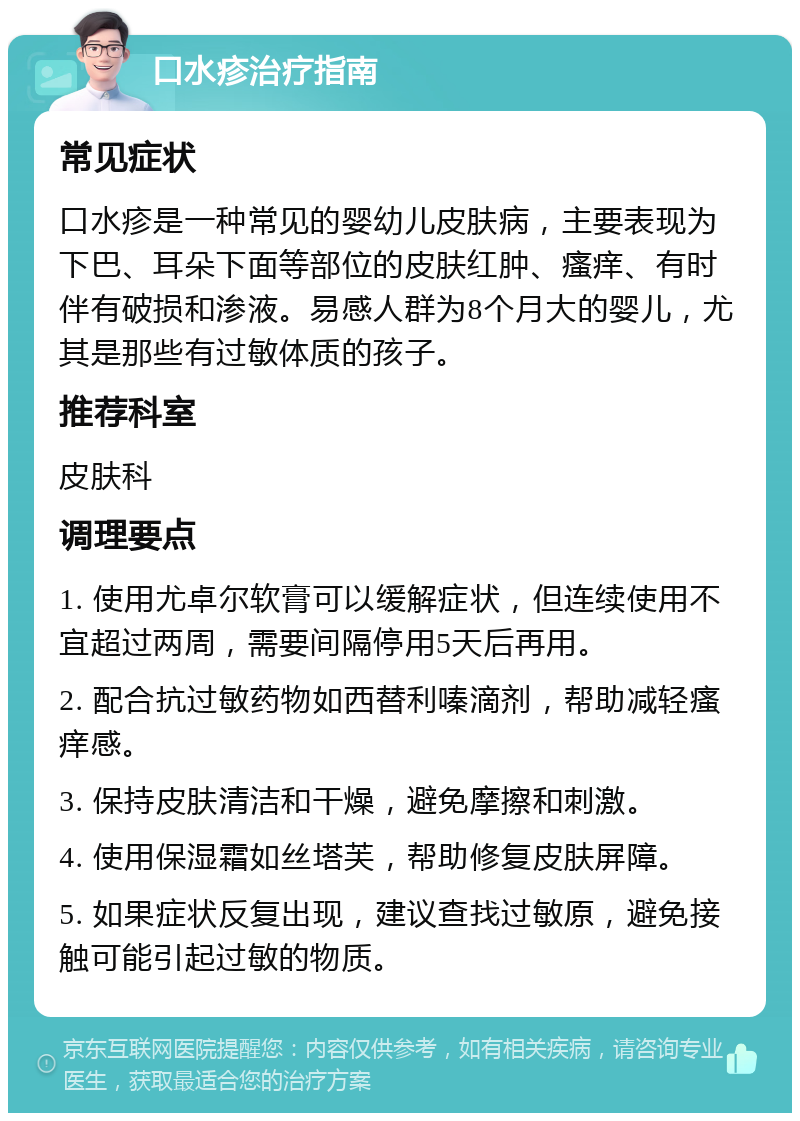 口水疹治疗指南 常见症状 口水疹是一种常见的婴幼儿皮肤病，主要表现为下巴、耳朵下面等部位的皮肤红肿、瘙痒、有时伴有破损和渗液。易感人群为8个月大的婴儿，尤其是那些有过敏体质的孩子。 推荐科室 皮肤科 调理要点 1. 使用尤卓尔软膏可以缓解症状，但连续使用不宜超过两周，需要间隔停用5天后再用。 2. 配合抗过敏药物如西替利嗪滴剂，帮助减轻瘙痒感。 3. 保持皮肤清洁和干燥，避免摩擦和刺激。 4. 使用保湿霜如丝塔芙，帮助修复皮肤屏障。 5. 如果症状反复出现，建议查找过敏原，避免接触可能引起过敏的物质。