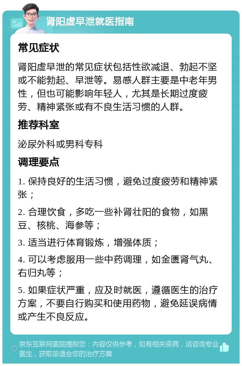 肾阳虚早泄就医指南 常见症状 肾阳虚早泄的常见症状包括性欲减退、勃起不坚或不能勃起、早泄等。易感人群主要是中老年男性，但也可能影响年轻人，尤其是长期过度疲劳、精神紧张或有不良生活习惯的人群。 推荐科室 泌尿外科或男科专科 调理要点 1. 保持良好的生活习惯，避免过度疲劳和精神紧张； 2. 合理饮食，多吃一些补肾壮阳的食物，如黑豆、核桃、海参等； 3. 适当进行体育锻炼，增强体质； 4. 可以考虑服用一些中药调理，如金匮肾气丸、右归丸等； 5. 如果症状严重，应及时就医，遵循医生的治疗方案，不要自行购买和使用药物，避免延误病情或产生不良反应。