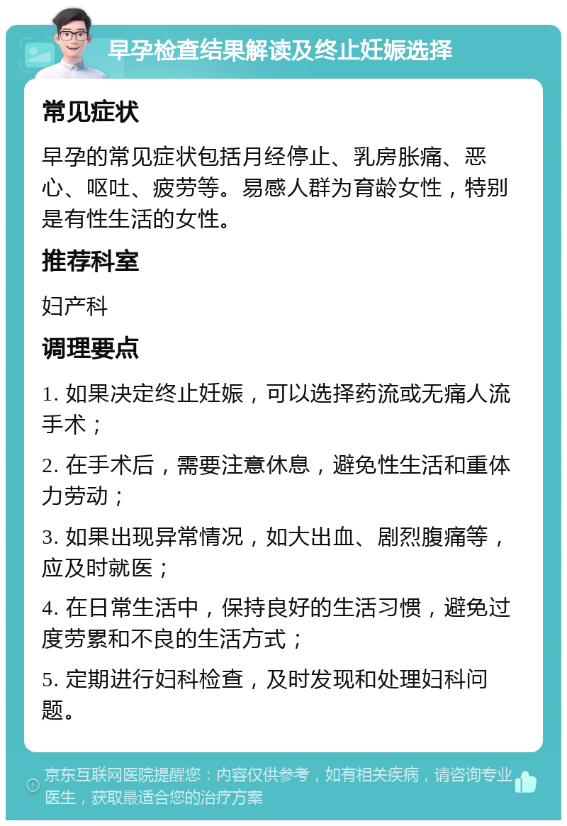 早孕检查结果解读及终止妊娠选择 常见症状 早孕的常见症状包括月经停止、乳房胀痛、恶心、呕吐、疲劳等。易感人群为育龄女性，特别是有性生活的女性。 推荐科室 妇产科 调理要点 1. 如果决定终止妊娠，可以选择药流或无痛人流手术； 2. 在手术后，需要注意休息，避免性生活和重体力劳动； 3. 如果出现异常情况，如大出血、剧烈腹痛等，应及时就医； 4. 在日常生活中，保持良好的生活习惯，避免过度劳累和不良的生活方式； 5. 定期进行妇科检查，及时发现和处理妇科问题。