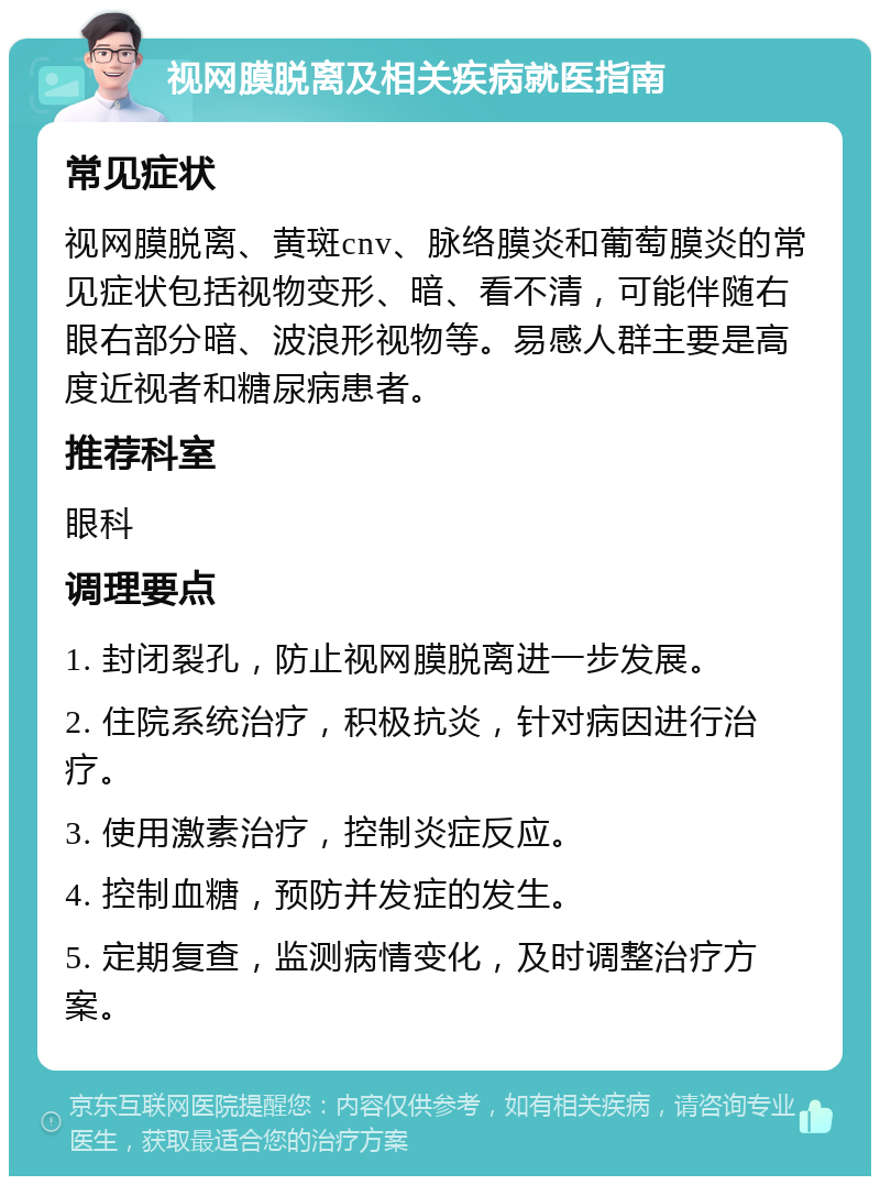 视网膜脱离及相关疾病就医指南 常见症状 视网膜脱离、黄斑cnv、脉络膜炎和葡萄膜炎的常见症状包括视物变形、暗、看不清，可能伴随右眼右部分暗、波浪形视物等。易感人群主要是高度近视者和糖尿病患者。 推荐科室 眼科 调理要点 1. 封闭裂孔，防止视网膜脱离进一步发展。 2. 住院系统治疗，积极抗炎，针对病因进行治疗。 3. 使用激素治疗，控制炎症反应。 4. 控制血糖，预防并发症的发生。 5. 定期复查，监测病情变化，及时调整治疗方案。