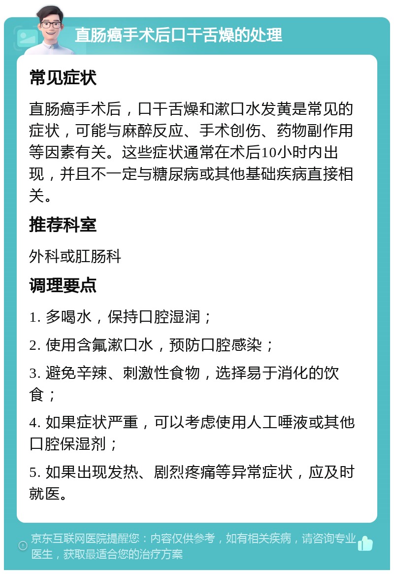 直肠癌手术后口干舌燥的处理 常见症状 直肠癌手术后，口干舌燥和漱口水发黄是常见的症状，可能与麻醉反应、手术创伤、药物副作用等因素有关。这些症状通常在术后10小时内出现，并且不一定与糖尿病或其他基础疾病直接相关。 推荐科室 外科或肛肠科 调理要点 1. 多喝水，保持口腔湿润； 2. 使用含氟漱口水，预防口腔感染； 3. 避免辛辣、刺激性食物，选择易于消化的饮食； 4. 如果症状严重，可以考虑使用人工唾液或其他口腔保湿剂； 5. 如果出现发热、剧烈疼痛等异常症状，应及时就医。