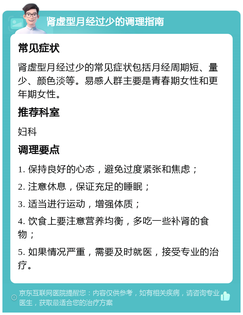 肾虚型月经过少的调理指南 常见症状 肾虚型月经过少的常见症状包括月经周期短、量少、颜色淡等。易感人群主要是青春期女性和更年期女性。 推荐科室 妇科 调理要点 1. 保持良好的心态，避免过度紧张和焦虑； 2. 注意休息，保证充足的睡眠； 3. 适当进行运动，增强体质； 4. 饮食上要注意营养均衡，多吃一些补肾的食物； 5. 如果情况严重，需要及时就医，接受专业的治疗。