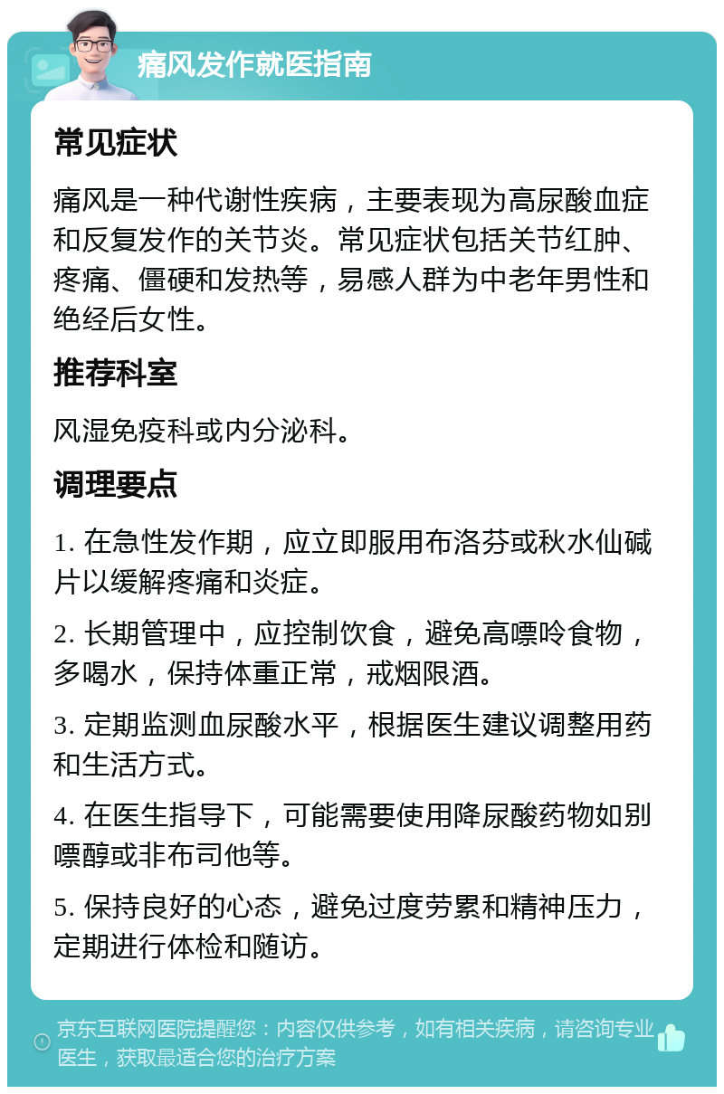 痛风发作就医指南 常见症状 痛风是一种代谢性疾病，主要表现为高尿酸血症和反复发作的关节炎。常见症状包括关节红肿、疼痛、僵硬和发热等，易感人群为中老年男性和绝经后女性。 推荐科室 风湿免疫科或内分泌科。 调理要点 1. 在急性发作期，应立即服用布洛芬或秋水仙碱片以缓解疼痛和炎症。 2. 长期管理中，应控制饮食，避免高嘌呤食物，多喝水，保持体重正常，戒烟限酒。 3. 定期监测血尿酸水平，根据医生建议调整用药和生活方式。 4. 在医生指导下，可能需要使用降尿酸药物如别嘌醇或非布司他等。 5. 保持良好的心态，避免过度劳累和精神压力，定期进行体检和随访。