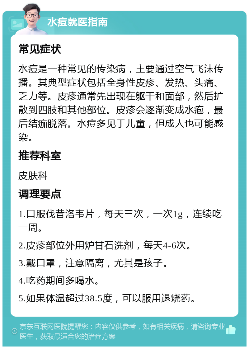 水痘就医指南 常见症状 水痘是一种常见的传染病，主要通过空气飞沫传播。其典型症状包括全身性皮疹、发热、头痛、乏力等。皮疹通常先出现在躯干和面部，然后扩散到四肢和其他部位。皮疹会逐渐变成水疱，最后结痂脱落。水痘多见于儿童，但成人也可能感染。 推荐科室 皮肤科 调理要点 1.口服伐昔洛韦片，每天三次，一次1g，连续吃一周。 2.皮疹部位外用炉甘石洗剂，每天4-6次。 3.戴口罩，注意隔离，尤其是孩子。 4.吃药期间多喝水。 5.如果体温超过38.5度，可以服用退烧药。