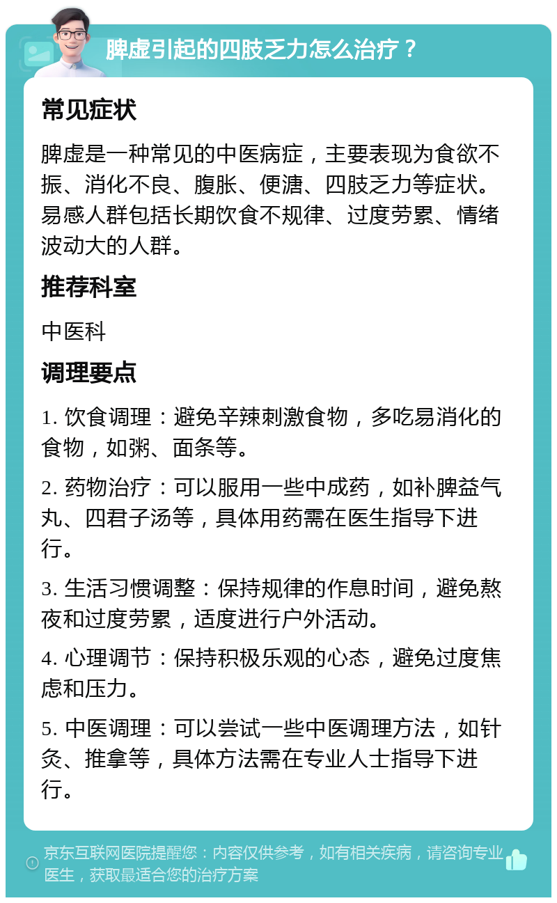 脾虚引起的四肢乏力怎么治疗？ 常见症状 脾虚是一种常见的中医病症，主要表现为食欲不振、消化不良、腹胀、便溏、四肢乏力等症状。易感人群包括长期饮食不规律、过度劳累、情绪波动大的人群。 推荐科室 中医科 调理要点 1. 饮食调理：避免辛辣刺激食物，多吃易消化的食物，如粥、面条等。 2. 药物治疗：可以服用一些中成药，如补脾益气丸、四君子汤等，具体用药需在医生指导下进行。 3. 生活习惯调整：保持规律的作息时间，避免熬夜和过度劳累，适度进行户外活动。 4. 心理调节：保持积极乐观的心态，避免过度焦虑和压力。 5. 中医调理：可以尝试一些中医调理方法，如针灸、推拿等，具体方法需在专业人士指导下进行。