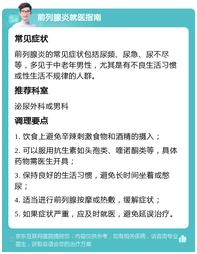 前列腺炎就医指南 常见症状 前列腺炎的常见症状包括尿频、尿急、尿不尽等，多见于中老年男性，尤其是有不良生活习惯或性生活不规律的人群。 推荐科室 泌尿外科或男科 调理要点 1. 饮食上避免辛辣刺激食物和酒精的摄入； 2. 可以服用抗生素如头孢类、喹诺酮类等，具体药物需医生开具； 3. 保持良好的生活习惯，避免长时间坐着或憋尿； 4. 适当进行前列腺按摩或热敷，缓解症状； 5. 如果症状严重，应及时就医，避免延误治疗。