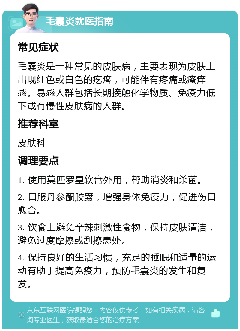 毛囊炎就医指南 常见症状 毛囊炎是一种常见的皮肤病，主要表现为皮肤上出现红色或白色的疙瘩，可能伴有疼痛或瘙痒感。易感人群包括长期接触化学物质、免疫力低下或有慢性皮肤病的人群。 推荐科室 皮肤科 调理要点 1. 使用莫匹罗星软膏外用，帮助消炎和杀菌。 2. 口服丹参酮胶囊，增强身体免疫力，促进伤口愈合。 3. 饮食上避免辛辣刺激性食物，保持皮肤清洁，避免过度摩擦或刮擦患处。 4. 保持良好的生活习惯，充足的睡眠和适量的运动有助于提高免疫力，预防毛囊炎的发生和复发。