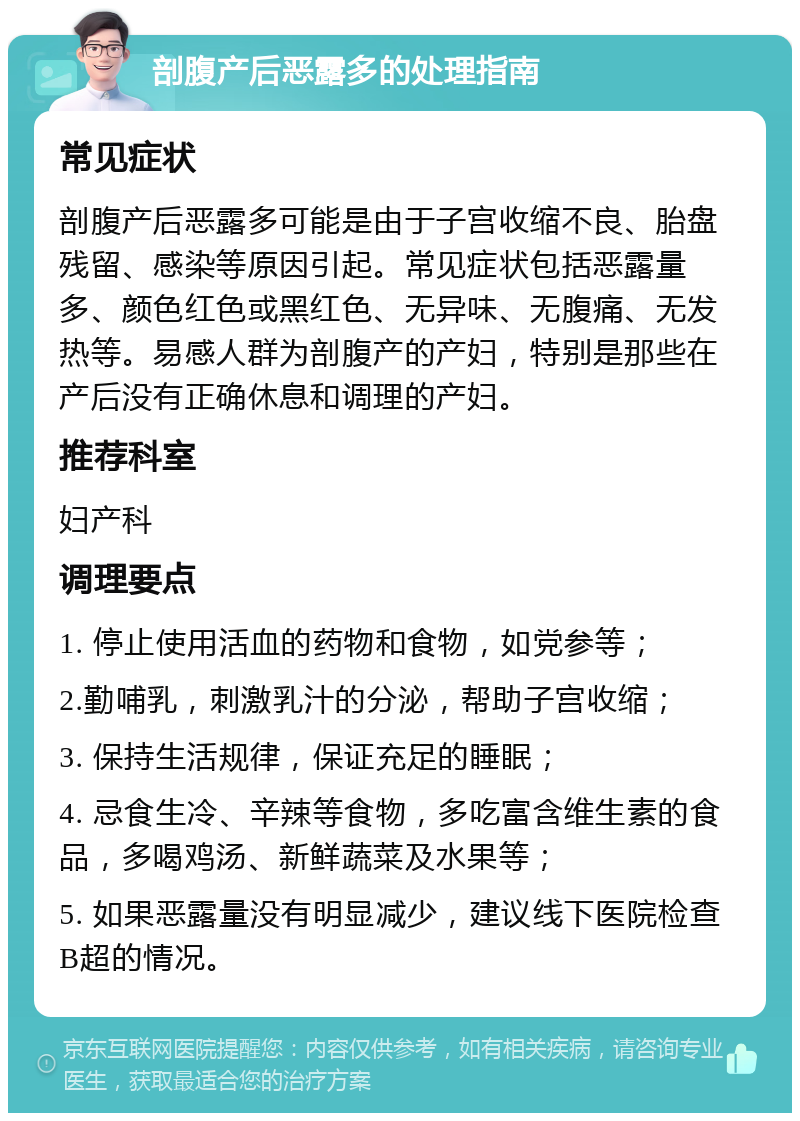 剖腹产后恶露多的处理指南 常见症状 剖腹产后恶露多可能是由于子宫收缩不良、胎盘残留、感染等原因引起。常见症状包括恶露量多、颜色红色或黑红色、无异味、无腹痛、无发热等。易感人群为剖腹产的产妇，特别是那些在产后没有正确休息和调理的产妇。 推荐科室 妇产科 调理要点 1. 停止使用活血的药物和食物，如党参等； 2.勤哺乳，刺激乳汁的分泌，帮助子宫收缩； 3. 保持生活规律，保证充足的睡眠； 4. 忌食生冷、辛辣等食物，多吃富含维生素的食品，多喝鸡汤、新鲜蔬菜及水果等； 5. 如果恶露量没有明显减少，建议线下医院检查B超的情况。