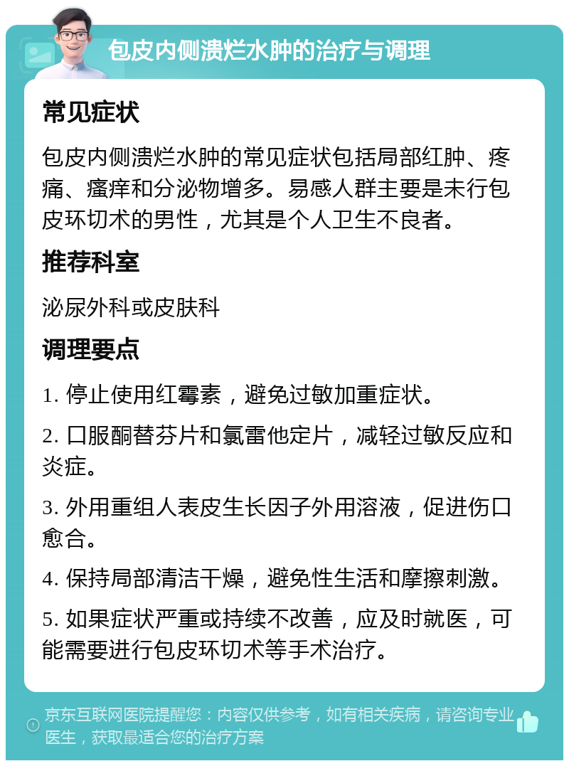 包皮内侧溃烂水肿的治疗与调理 常见症状 包皮内侧溃烂水肿的常见症状包括局部红肿、疼痛、瘙痒和分泌物增多。易感人群主要是未行包皮环切术的男性，尤其是个人卫生不良者。 推荐科室 泌尿外科或皮肤科 调理要点 1. 停止使用红霉素，避免过敏加重症状。 2. 口服酮替芬片和氯雷他定片，减轻过敏反应和炎症。 3. 外用重组人表皮生长因子外用溶液，促进伤口愈合。 4. 保持局部清洁干燥，避免性生活和摩擦刺激。 5. 如果症状严重或持续不改善，应及时就医，可能需要进行包皮环切术等手术治疗。