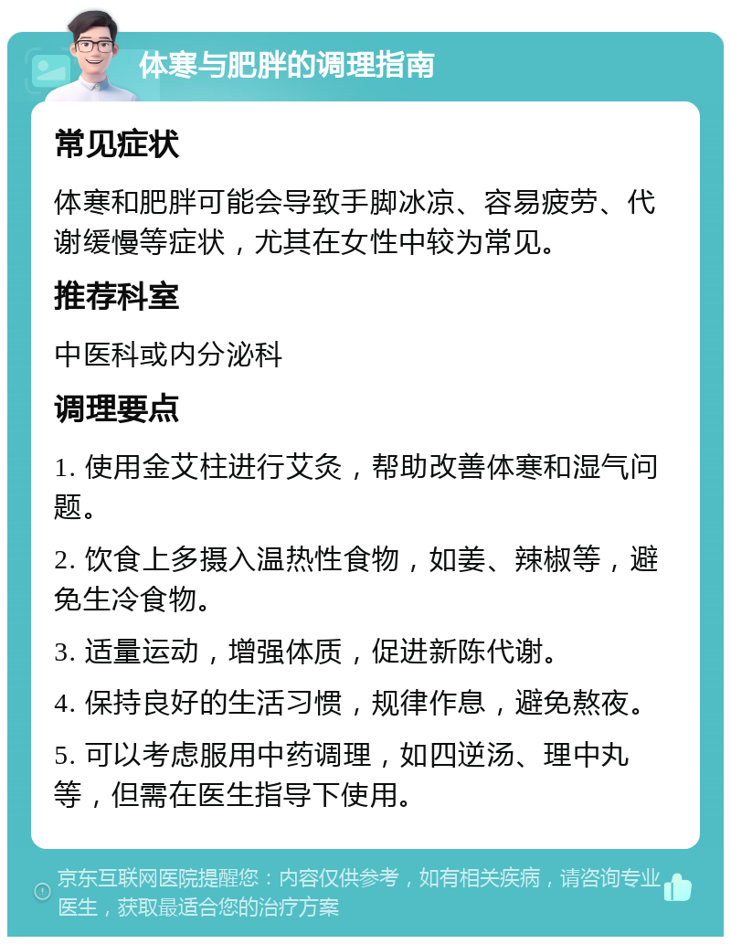 体寒与肥胖的调理指南 常见症状 体寒和肥胖可能会导致手脚冰凉、容易疲劳、代谢缓慢等症状，尤其在女性中较为常见。 推荐科室 中医科或内分泌科 调理要点 1. 使用金艾柱进行艾灸，帮助改善体寒和湿气问题。 2. 饮食上多摄入温热性食物，如姜、辣椒等，避免生冷食物。 3. 适量运动，增强体质，促进新陈代谢。 4. 保持良好的生活习惯，规律作息，避免熬夜。 5. 可以考虑服用中药调理，如四逆汤、理中丸等，但需在医生指导下使用。