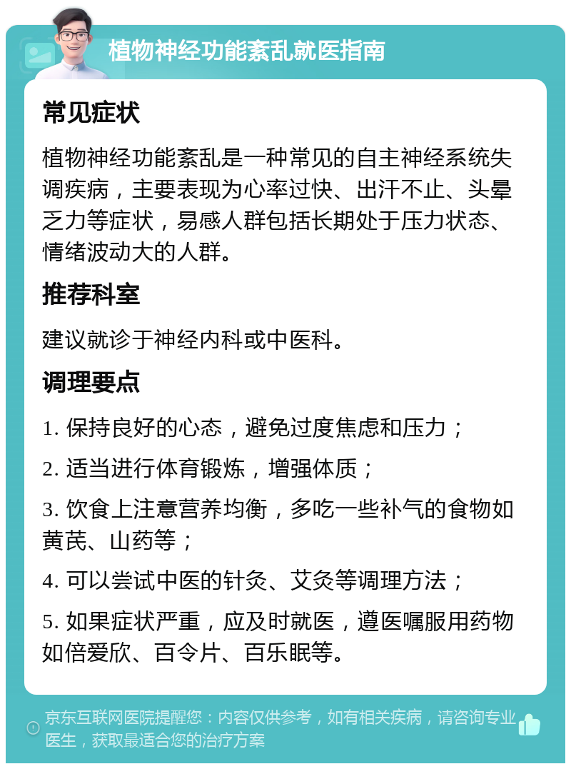 植物神经功能紊乱就医指南 常见症状 植物神经功能紊乱是一种常见的自主神经系统失调疾病，主要表现为心率过快、出汗不止、头晕乏力等症状，易感人群包括长期处于压力状态、情绪波动大的人群。 推荐科室 建议就诊于神经内科或中医科。 调理要点 1. 保持良好的心态，避免过度焦虑和压力； 2. 适当进行体育锻炼，增强体质； 3. 饮食上注意营养均衡，多吃一些补气的食物如黄芪、山药等； 4. 可以尝试中医的针灸、艾灸等调理方法； 5. 如果症状严重，应及时就医，遵医嘱服用药物如倍爱欣、百令片、百乐眠等。