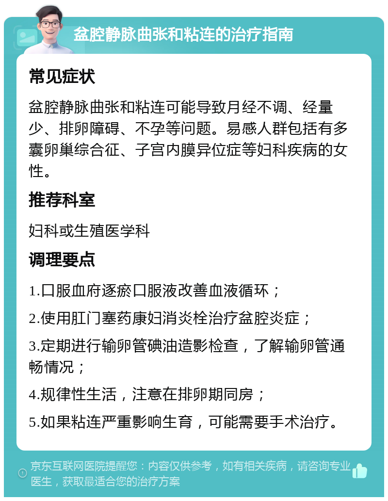 盆腔静脉曲张和粘连的治疗指南 常见症状 盆腔静脉曲张和粘连可能导致月经不调、经量少、排卵障碍、不孕等问题。易感人群包括有多囊卵巢综合征、子宫内膜异位症等妇科疾病的女性。 推荐科室 妇科或生殖医学科 调理要点 1.口服血府逐瘀口服液改善血液循环； 2.使用肛门塞药康妇消炎栓治疗盆腔炎症； 3.定期进行输卵管碘油造影检查，了解输卵管通畅情况； 4.规律性生活，注意在排卵期同房； 5.如果粘连严重影响生育，可能需要手术治疗。