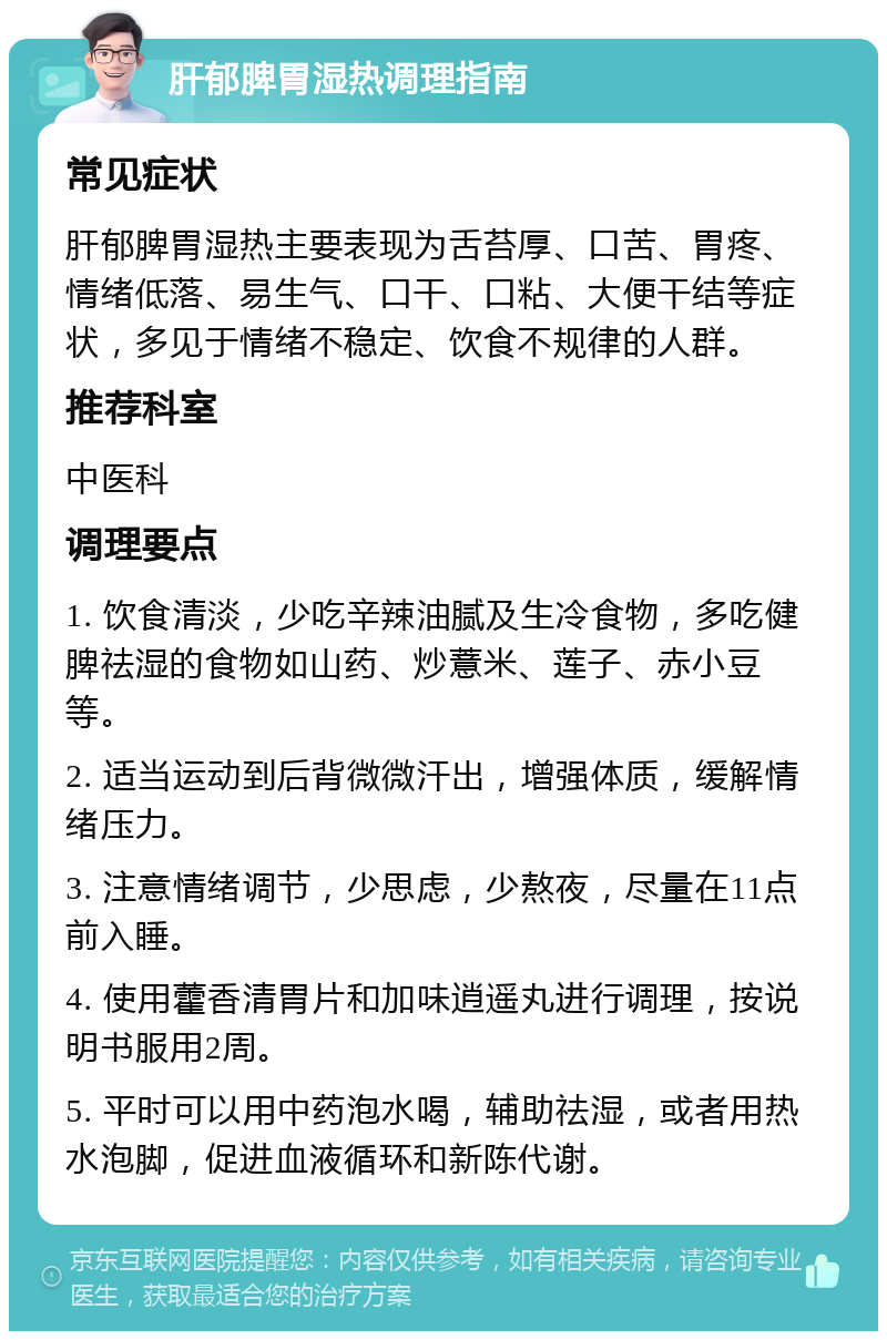 肝郁脾胃湿热调理指南 常见症状 肝郁脾胃湿热主要表现为舌苔厚、口苦、胃疼、情绪低落、易生气、口干、口粘、大便干结等症状，多见于情绪不稳定、饮食不规律的人群。 推荐科室 中医科 调理要点 1. 饮食清淡，少吃辛辣油腻及生冷食物，多吃健脾祛湿的食物如山药、炒薏米、莲子、赤小豆等。 2. 适当运动到后背微微汗出，增强体质，缓解情绪压力。 3. 注意情绪调节，少思虑，少熬夜，尽量在11点前入睡。 4. 使用藿香清胃片和加味逍遥丸进行调理，按说明书服用2周。 5. 平时可以用中药泡水喝，辅助祛湿，或者用热水泡脚，促进血液循环和新陈代谢。