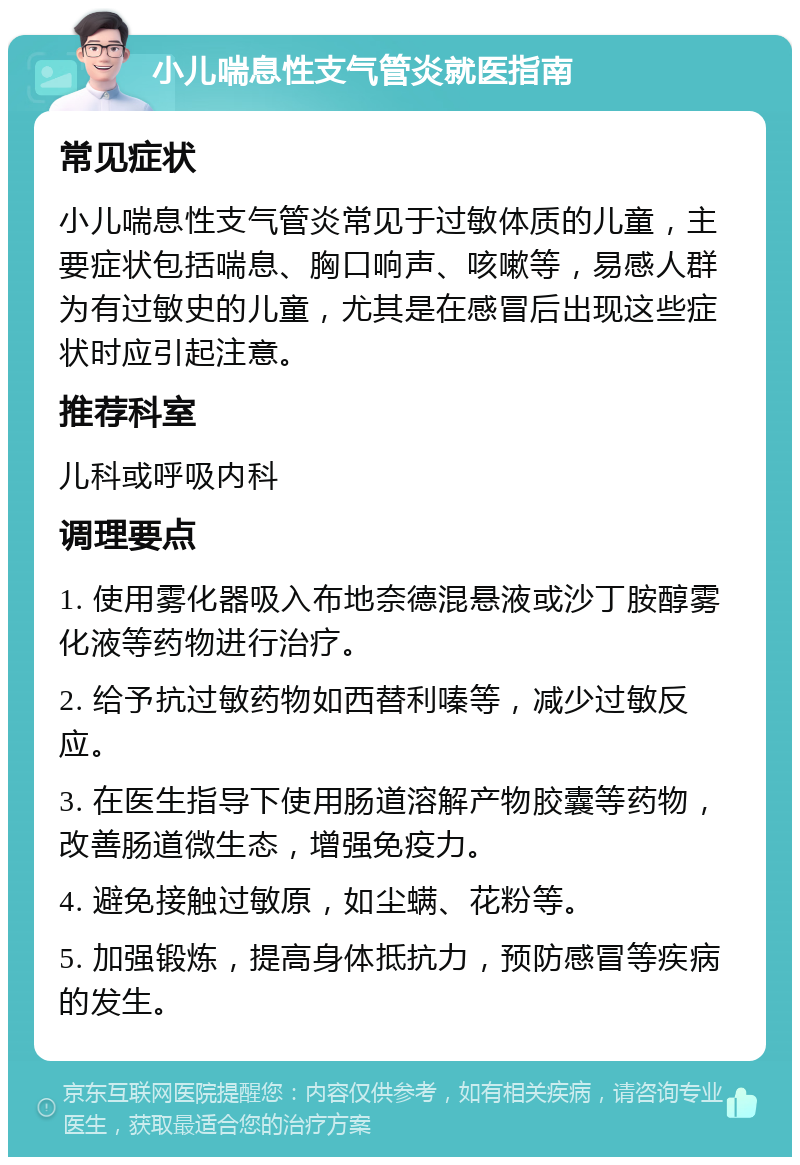 小儿喘息性支气管炎就医指南 常见症状 小儿喘息性支气管炎常见于过敏体质的儿童，主要症状包括喘息、胸口响声、咳嗽等，易感人群为有过敏史的儿童，尤其是在感冒后出现这些症状时应引起注意。 推荐科室 儿科或呼吸内科 调理要点 1. 使用雾化器吸入布地奈德混悬液或沙丁胺醇雾化液等药物进行治疗。 2. 给予抗过敏药物如西替利嗪等，减少过敏反应。 3. 在医生指导下使用肠道溶解产物胶囊等药物，改善肠道微生态，增强免疫力。 4. 避免接触过敏原，如尘螨、花粉等。 5. 加强锻炼，提高身体抵抗力，预防感冒等疾病的发生。