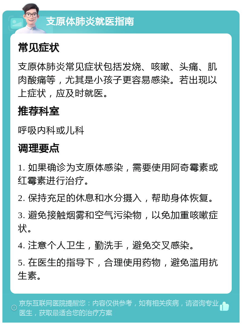 支原体肺炎就医指南 常见症状 支原体肺炎常见症状包括发烧、咳嗽、头痛、肌肉酸痛等，尤其是小孩子更容易感染。若出现以上症状，应及时就医。 推荐科室 呼吸内科或儿科 调理要点 1. 如果确诊为支原体感染，需要使用阿奇霉素或红霉素进行治疗。 2. 保持充足的休息和水分摄入，帮助身体恢复。 3. 避免接触烟雾和空气污染物，以免加重咳嗽症状。 4. 注意个人卫生，勤洗手，避免交叉感染。 5. 在医生的指导下，合理使用药物，避免滥用抗生素。