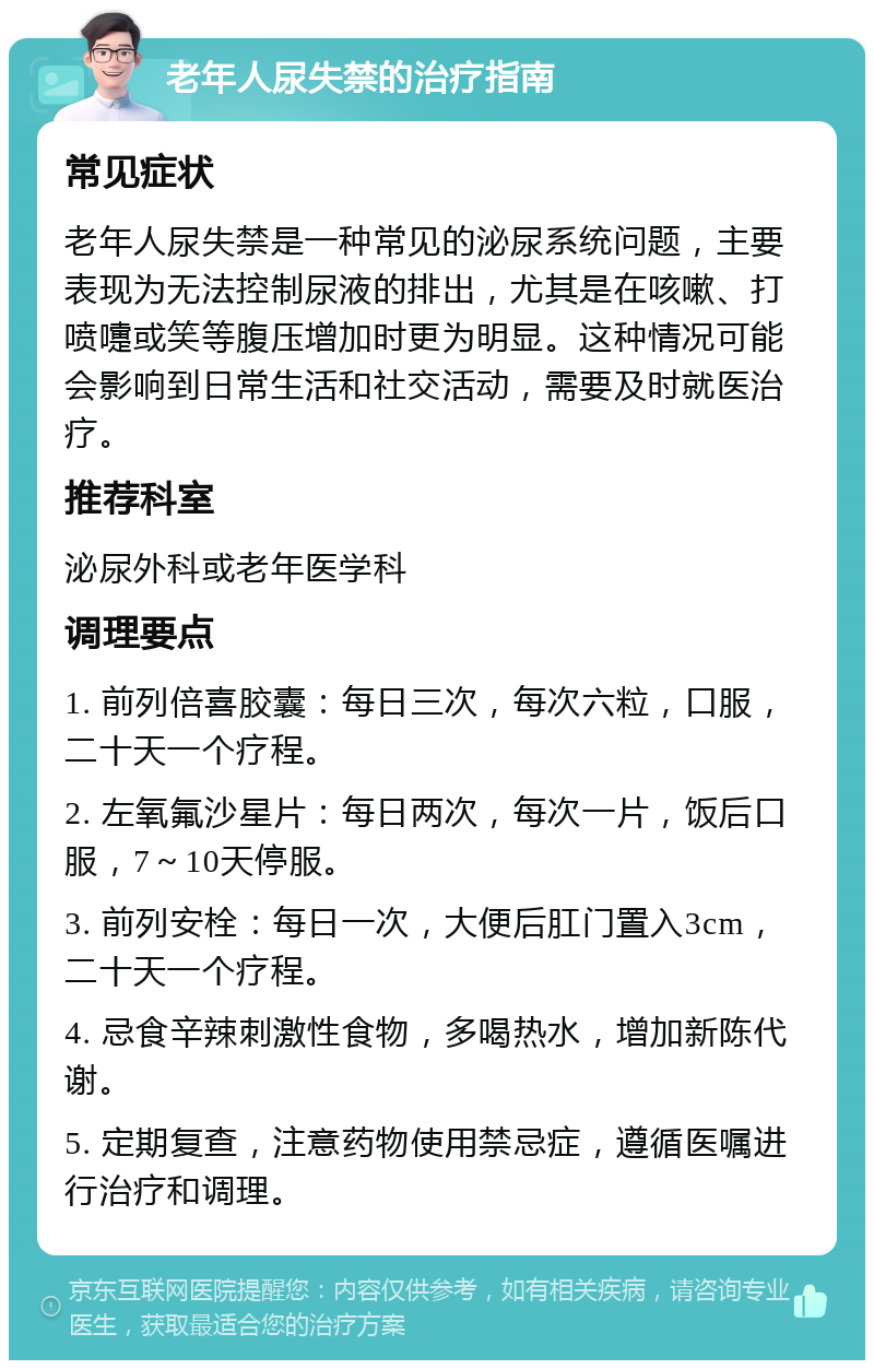 老年人尿失禁的治疗指南 常见症状 老年人尿失禁是一种常见的泌尿系统问题，主要表现为无法控制尿液的排出，尤其是在咳嗽、打喷嚏或笑等腹压增加时更为明显。这种情况可能会影响到日常生活和社交活动，需要及时就医治疗。 推荐科室 泌尿外科或老年医学科 调理要点 1. 前列倍喜胶囊：每日三次，每次六粒，口服，二十天一个疗程。 2. 左氧氟沙星片：每日两次，每次一片，饭后口服，7～10天停服。 3. 前列安栓：每日一次，大便后肛门置入3cm，二十天一个疗程。 4. 忌食辛辣刺激性食物，多喝热水，增加新陈代谢。 5. 定期复查，注意药物使用禁忌症，遵循医嘱进行治疗和调理。