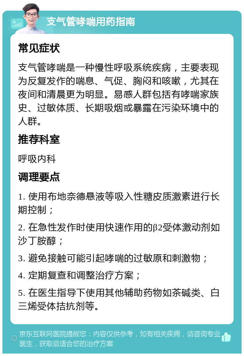 支气管哮喘用药指南 常见症状 支气管哮喘是一种慢性呼吸系统疾病，主要表现为反复发作的喘息、气促、胸闷和咳嗽，尤其在夜间和清晨更为明显。易感人群包括有哮喘家族史、过敏体质、长期吸烟或暴露在污染环境中的人群。 推荐科室 呼吸内科 调理要点 1. 使用布地奈德悬液等吸入性糖皮质激素进行长期控制； 2. 在急性发作时使用快速作用的β2受体激动剂如沙丁胺醇； 3. 避免接触可能引起哮喘的过敏原和刺激物； 4. 定期复查和调整治疗方案； 5. 在医生指导下使用其他辅助药物如茶碱类、白三烯受体拮抗剂等。