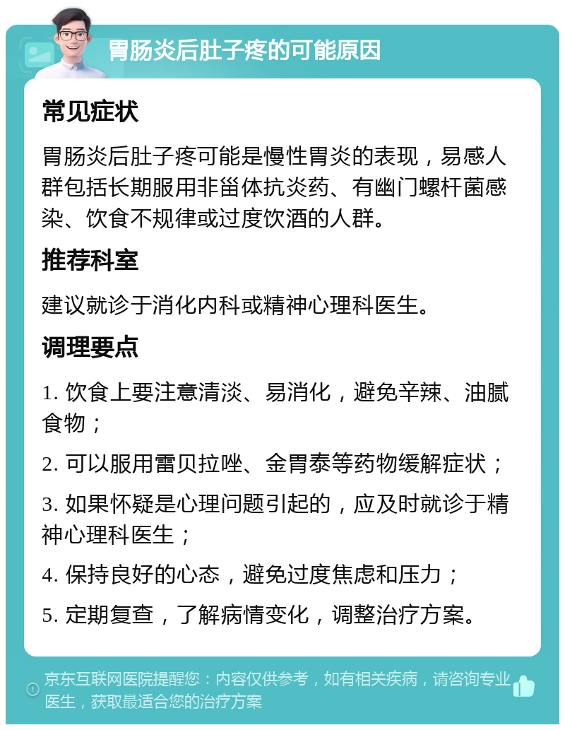 胃肠炎后肚子疼的可能原因 常见症状 胃肠炎后肚子疼可能是慢性胃炎的表现，易感人群包括长期服用非甾体抗炎药、有幽门螺杆菌感染、饮食不规律或过度饮酒的人群。 推荐科室 建议就诊于消化内科或精神心理科医生。 调理要点 1. 饮食上要注意清淡、易消化，避免辛辣、油腻食物； 2. 可以服用雷贝拉唑、金胃泰等药物缓解症状； 3. 如果怀疑是心理问题引起的，应及时就诊于精神心理科医生； 4. 保持良好的心态，避免过度焦虑和压力； 5. 定期复查，了解病情变化，调整治疗方案。