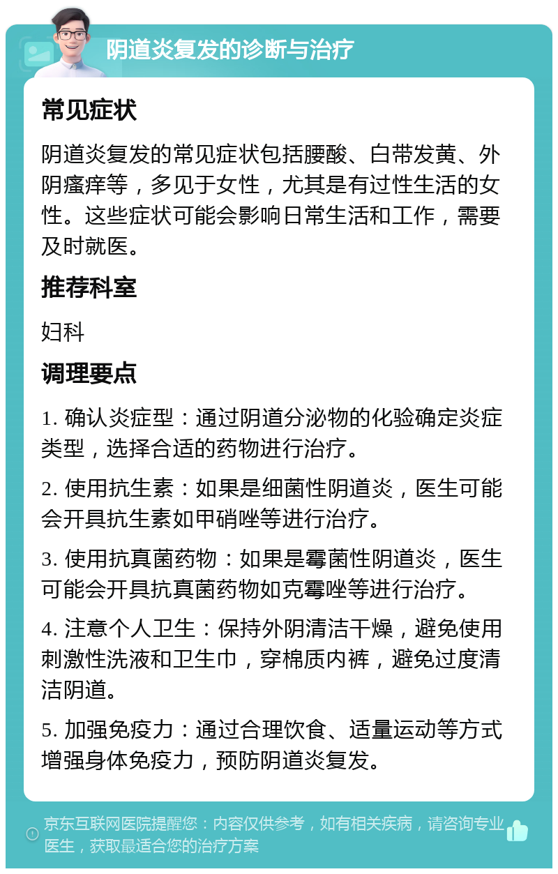 阴道炎复发的诊断与治疗 常见症状 阴道炎复发的常见症状包括腰酸、白带发黄、外阴瘙痒等，多见于女性，尤其是有过性生活的女性。这些症状可能会影响日常生活和工作，需要及时就医。 推荐科室 妇科 调理要点 1. 确认炎症型：通过阴道分泌物的化验确定炎症类型，选择合适的药物进行治疗。 2. 使用抗生素：如果是细菌性阴道炎，医生可能会开具抗生素如甲硝唑等进行治疗。 3. 使用抗真菌药物：如果是霉菌性阴道炎，医生可能会开具抗真菌药物如克霉唑等进行治疗。 4. 注意个人卫生：保持外阴清洁干燥，避免使用刺激性洗液和卫生巾，穿棉质内裤，避免过度清洁阴道。 5. 加强免疫力：通过合理饮食、适量运动等方式增强身体免疫力，预防阴道炎复发。