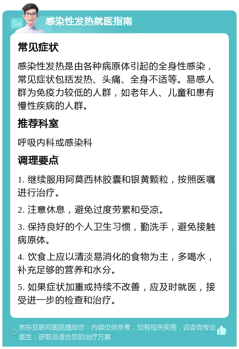 感染性发热就医指南 常见症状 感染性发热是由各种病原体引起的全身性感染，常见症状包括发热、头痛、全身不适等。易感人群为免疫力较低的人群，如老年人、儿童和患有慢性疾病的人群。 推荐科室 呼吸内科或感染科 调理要点 1. 继续服用阿莫西林胶囊和银黄颗粒，按照医嘱进行治疗。 2. 注意休息，避免过度劳累和受凉。 3. 保持良好的个人卫生习惯，勤洗手，避免接触病原体。 4. 饮食上应以清淡易消化的食物为主，多喝水，补充足够的营养和水分。 5. 如果症状加重或持续不改善，应及时就医，接受进一步的检查和治疗。