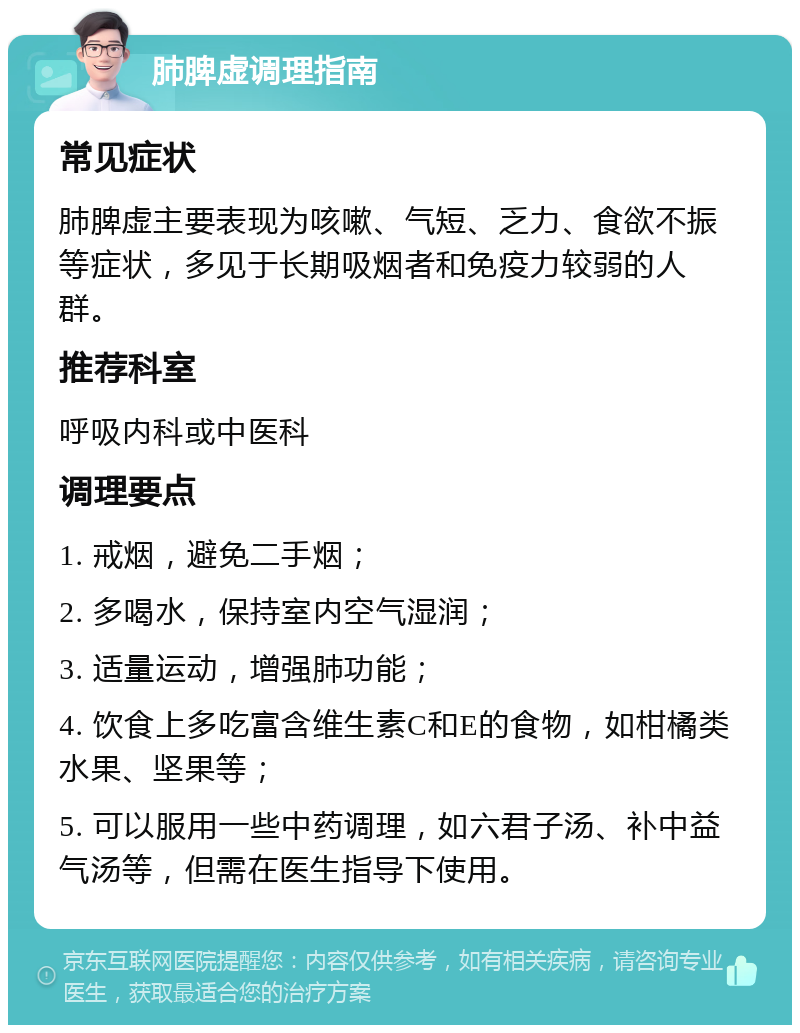 肺脾虚调理指南 常见症状 肺脾虚主要表现为咳嗽、气短、乏力、食欲不振等症状，多见于长期吸烟者和免疫力较弱的人群。 推荐科室 呼吸内科或中医科 调理要点 1. 戒烟，避免二手烟； 2. 多喝水，保持室内空气湿润； 3. 适量运动，增强肺功能； 4. 饮食上多吃富含维生素C和E的食物，如柑橘类水果、坚果等； 5. 可以服用一些中药调理，如六君子汤、补中益气汤等，但需在医生指导下使用。