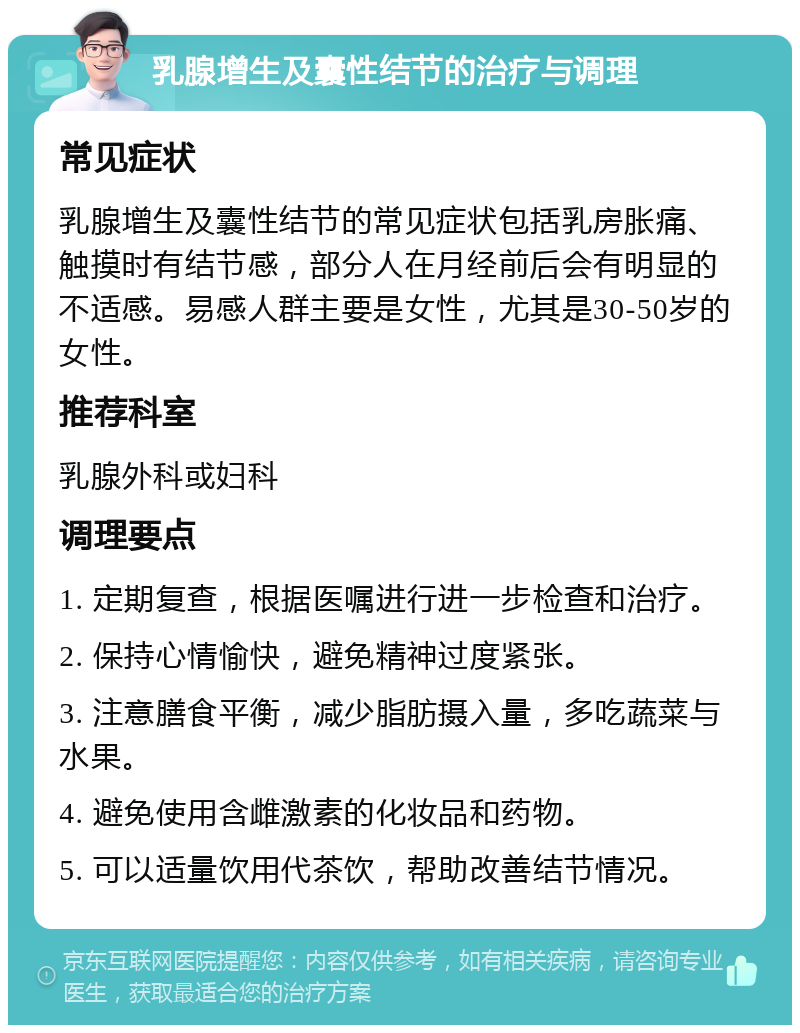 乳腺增生及囊性结节的治疗与调理 常见症状 乳腺增生及囊性结节的常见症状包括乳房胀痛、触摸时有结节感，部分人在月经前后会有明显的不适感。易感人群主要是女性，尤其是30-50岁的女性。 推荐科室 乳腺外科或妇科 调理要点 1. 定期复查，根据医嘱进行进一步检查和治疗。 2. 保持心情愉快，避免精神过度紧张。 3. 注意膳食平衡，减少脂肪摄入量，多吃蔬菜与水果。 4. 避免使用含雌激素的化妆品和药物。 5. 可以适量饮用代茶饮，帮助改善结节情况。