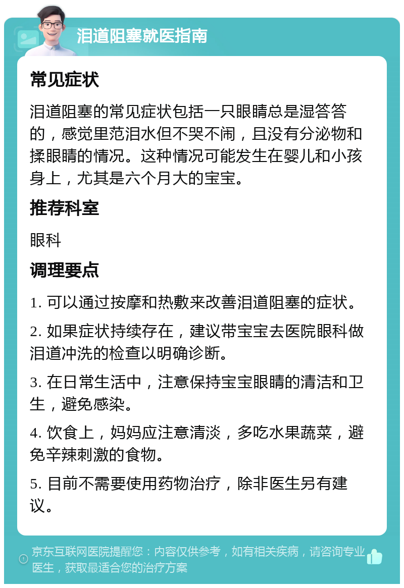 泪道阻塞就医指南 常见症状 泪道阻塞的常见症状包括一只眼睛总是湿答答的，感觉里范泪水但不哭不闹，且没有分泌物和揉眼睛的情况。这种情况可能发生在婴儿和小孩身上，尤其是六个月大的宝宝。 推荐科室 眼科 调理要点 1. 可以通过按摩和热敷来改善泪道阻塞的症状。 2. 如果症状持续存在，建议带宝宝去医院眼科做泪道冲洗的检查以明确诊断。 3. 在日常生活中，注意保持宝宝眼睛的清洁和卫生，避免感染。 4. 饮食上，妈妈应注意清淡，多吃水果蔬菜，避免辛辣刺激的食物。 5. 目前不需要使用药物治疗，除非医生另有建议。