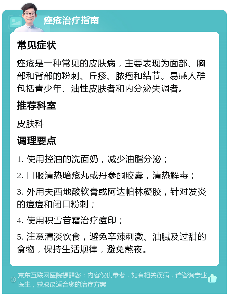 痤疮治疗指南 常见症状 痤疮是一种常见的皮肤病，主要表现为面部、胸部和背部的粉刺、丘疹、脓疱和结节。易感人群包括青少年、油性皮肤者和内分泌失调者。 推荐科室 皮肤科 调理要点 1. 使用控油的洗面奶，减少油脂分泌； 2. 口服清热暗疮丸或丹参酮胶囊，清热解毒； 3. 外用夫西地酸软膏或阿达帕林凝胶，针对发炎的痘痘和闭口粉刺； 4. 使用积雪苷霜治疗痘印； 5. 注意清淡饮食，避免辛辣刺激、油腻及过甜的食物，保持生活规律，避免熬夜。