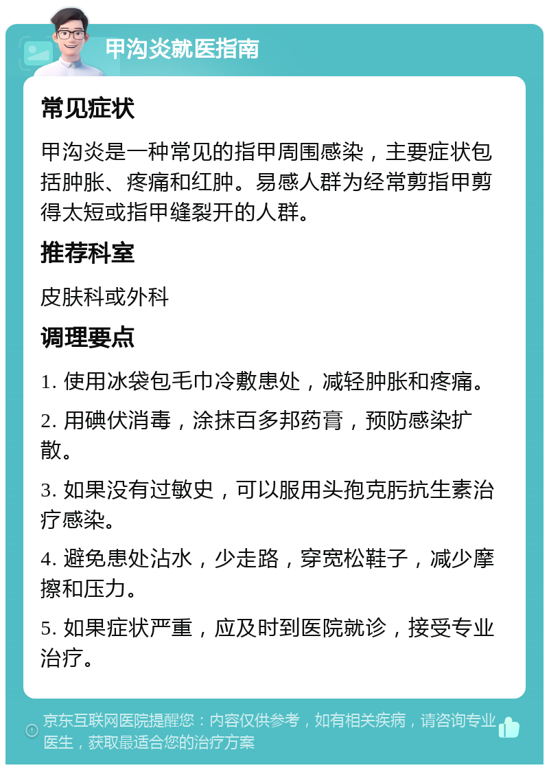 甲沟炎就医指南 常见症状 甲沟炎是一种常见的指甲周围感染，主要症状包括肿胀、疼痛和红肿。易感人群为经常剪指甲剪得太短或指甲缝裂开的人群。 推荐科室 皮肤科或外科 调理要点 1. 使用冰袋包毛巾冷敷患处，减轻肿胀和疼痛。 2. 用碘伏消毒，涂抹百多邦药膏，预防感染扩散。 3. 如果没有过敏史，可以服用头孢克肟抗生素治疗感染。 4. 避免患处沾水，少走路，穿宽松鞋子，减少摩擦和压力。 5. 如果症状严重，应及时到医院就诊，接受专业治疗。