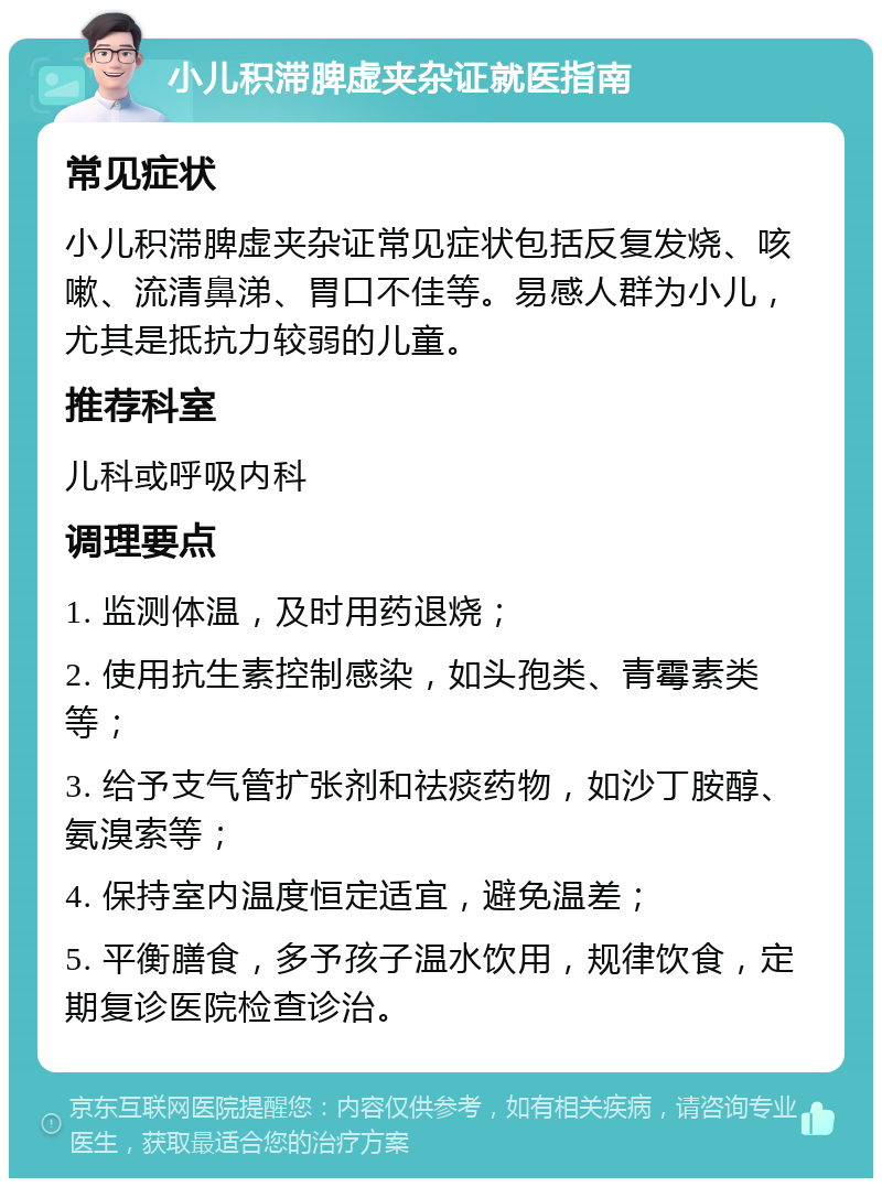 小儿积滞脾虚夹杂证就医指南 常见症状 小儿积滞脾虚夹杂证常见症状包括反复发烧、咳嗽、流清鼻涕、胃口不佳等。易感人群为小儿，尤其是抵抗力较弱的儿童。 推荐科室 儿科或呼吸内科 调理要点 1. 监测体温，及时用药退烧； 2. 使用抗生素控制感染，如头孢类、青霉素类等； 3. 给予支气管扩张剂和祛痰药物，如沙丁胺醇、氨溴索等； 4. 保持室内温度恒定适宜，避免温差； 5. 平衡膳食，多予孩子温水饮用，规律饮食，定期复诊医院检查诊治。