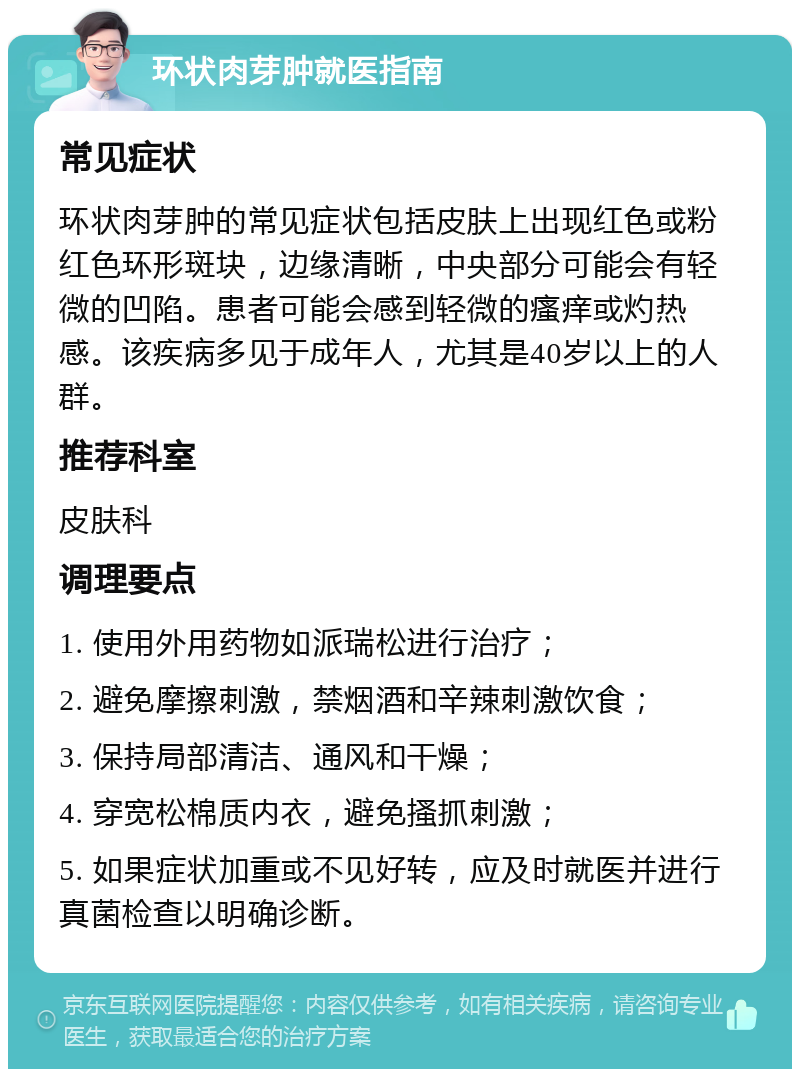 环状肉芽肿就医指南 常见症状 环状肉芽肿的常见症状包括皮肤上出现红色或粉红色环形斑块，边缘清晰，中央部分可能会有轻微的凹陷。患者可能会感到轻微的瘙痒或灼热感。该疾病多见于成年人，尤其是40岁以上的人群。 推荐科室 皮肤科 调理要点 1. 使用外用药物如派瑞松进行治疗； 2. 避免摩擦刺激，禁烟酒和辛辣刺激饮食； 3. 保持局部清洁、通风和干燥； 4. 穿宽松棉质内衣，避免搔抓刺激； 5. 如果症状加重或不见好转，应及时就医并进行真菌检查以明确诊断。