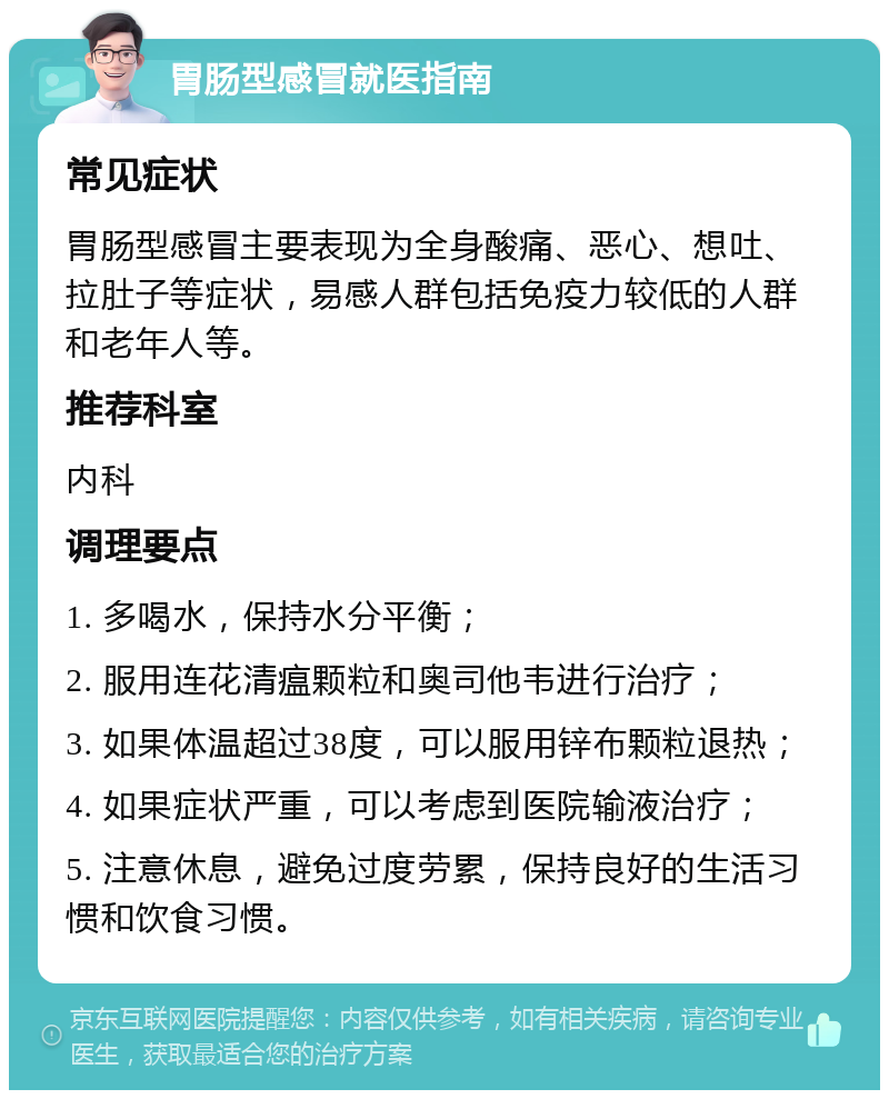 胃肠型感冒就医指南 常见症状 胃肠型感冒主要表现为全身酸痛、恶心、想吐、拉肚子等症状，易感人群包括免疫力较低的人群和老年人等。 推荐科室 内科 调理要点 1. 多喝水，保持水分平衡； 2. 服用连花清瘟颗粒和奥司他韦进行治疗； 3. 如果体温超过38度，可以服用锌布颗粒退热； 4. 如果症状严重，可以考虑到医院输液治疗； 5. 注意休息，避免过度劳累，保持良好的生活习惯和饮食习惯。