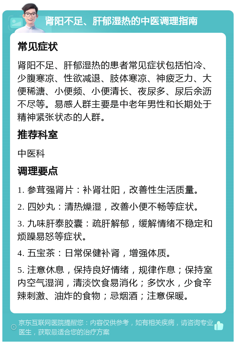 肾阳不足、肝郁湿热的中医调理指南 常见症状 肾阳不足、肝郁湿热的患者常见症状包括怕冷、少腹寒凉、性欲减退、肢体寒凉、神疲乏力、大便稀溏、小便频、小便清长、夜尿多、尿后余沥不尽等。易感人群主要是中老年男性和长期处于精神紧张状态的人群。 推荐科室 中医科 调理要点 1. 参茸强肾片：补肾壮阳，改善性生活质量。 2. 四妙丸：清热燥湿，改善小便不畅等症状。 3. 九味肝泰胶囊：疏肝解郁，缓解情绪不稳定和烦躁易怒等症状。 4. 五宝茶：日常保健补肾，增强体质。 5. 注意休息，保持良好情绪，规律作息；保持室内空气湿润，清淡饮食易消化；多饮水，少食辛辣刺激、油炸的食物；忌烟酒；注意保暖。