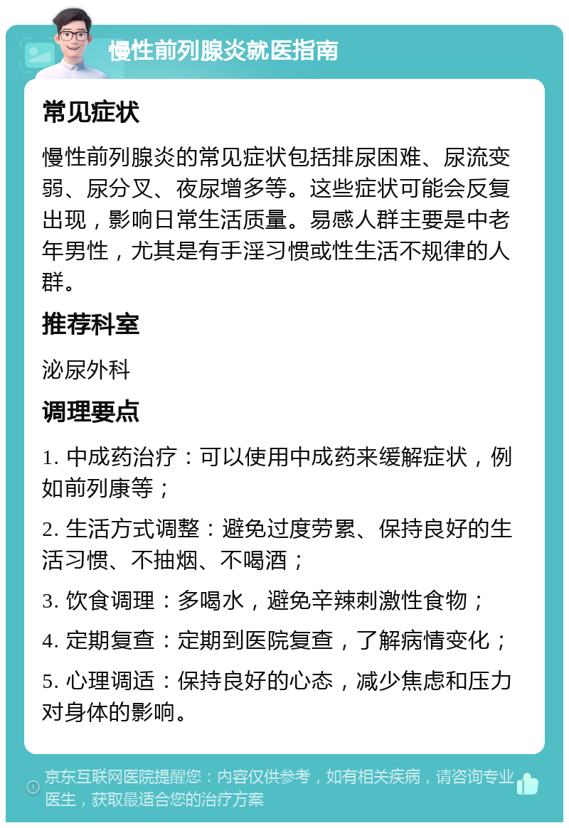 慢性前列腺炎就医指南 常见症状 慢性前列腺炎的常见症状包括排尿困难、尿流变弱、尿分叉、夜尿增多等。这些症状可能会反复出现，影响日常生活质量。易感人群主要是中老年男性，尤其是有手淫习惯或性生活不规律的人群。 推荐科室 泌尿外科 调理要点 1. 中成药治疗：可以使用中成药来缓解症状，例如前列康等； 2. 生活方式调整：避免过度劳累、保持良好的生活习惯、不抽烟、不喝酒； 3. 饮食调理：多喝水，避免辛辣刺激性食物； 4. 定期复查：定期到医院复查，了解病情变化； 5. 心理调适：保持良好的心态，减少焦虑和压力对身体的影响。