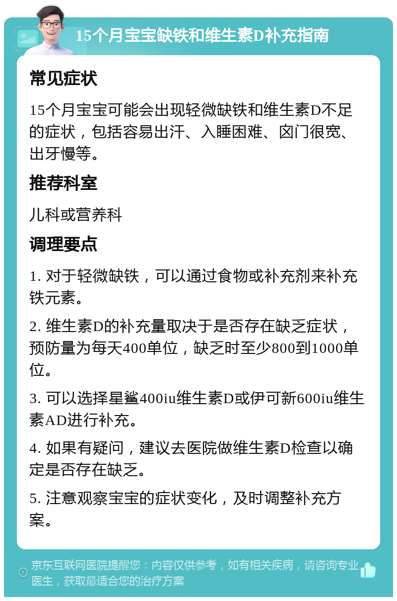 15个月宝宝缺铁和维生素D补充指南 常见症状 15个月宝宝可能会出现轻微缺铁和维生素D不足的症状，包括容易出汗、入睡困难、囟门很宽、出牙慢等。 推荐科室 儿科或营养科 调理要点 1. 对于轻微缺铁，可以通过食物或补充剂来补充铁元素。 2. 维生素D的补充量取决于是否存在缺乏症状，预防量为每天400单位，缺乏时至少800到1000单位。 3. 可以选择星鲨400iu维生素D或伊可新600iu维生素AD进行补充。 4. 如果有疑问，建议去医院做维生素D检查以确定是否存在缺乏。 5. 注意观察宝宝的症状变化，及时调整补充方案。